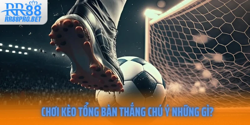 Chơi kèo tổng bàn thắng chú ý những gì?